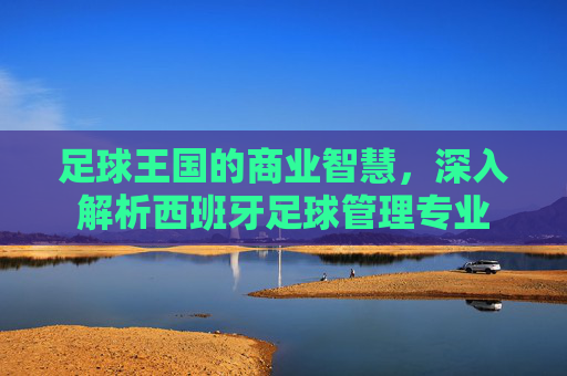 足球王国的商业智慧，深入解析西班牙足球管理专业
