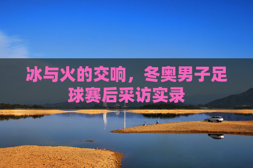 冰与火的交响,冬奥男子足球赛后采访实录