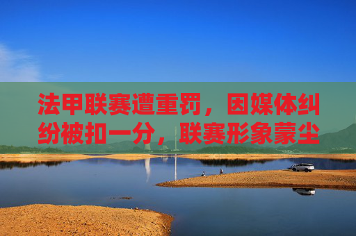 法甲联赛遭重罚,因媒体纠纷被扣一分,联赛形象蒙尘