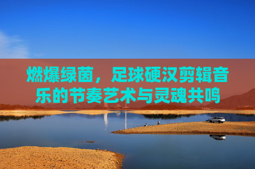 燃爆绿茵,足球硬汉剪辑音乐的节奏艺术与灵魂共鸣