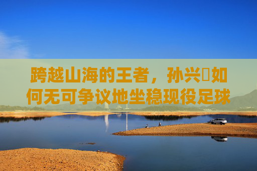 跨越山海的王者，孙兴慜如何无可争议地坐稳现役足球亚洲一哥的宝座