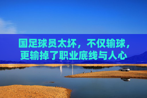 国足球员太坏,不仅输球,更输掉了职业底线与人心