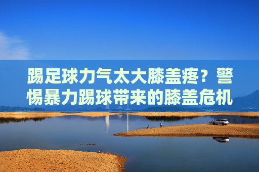 踢足球力气太大膝盖疼?警惕暴力踢球带来的膝盖危机