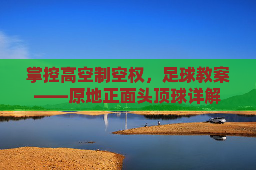 掌控高空制空权,足球教案——原地正面头顶球详解