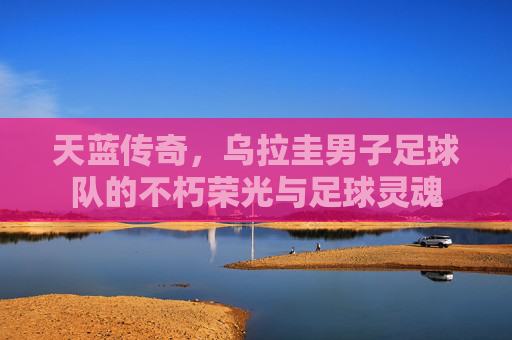 天蓝传奇,乌拉圭男子足球队的不朽荣光与足球灵魂