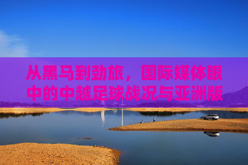 从黑马到劲旅,国际媒体眼中的中越足球战况与亚洲版图重构