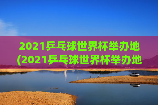 2021乒乓球世界杯举办地(2021乒乓球世界杯举办地点)