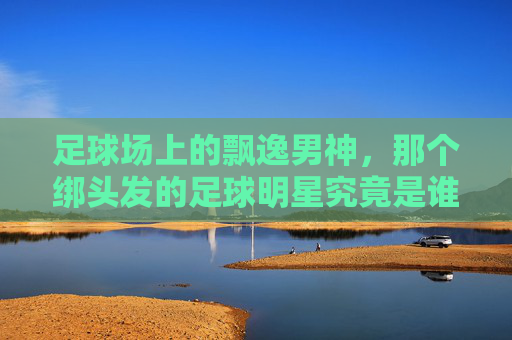 足球场上的飘逸男神,那个绑头发的足球明星究竟是谁?