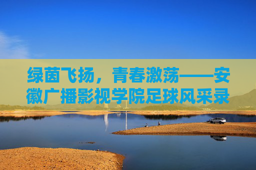 绿茵飞扬,青春激荡——安徽广播影视学院足球风采录