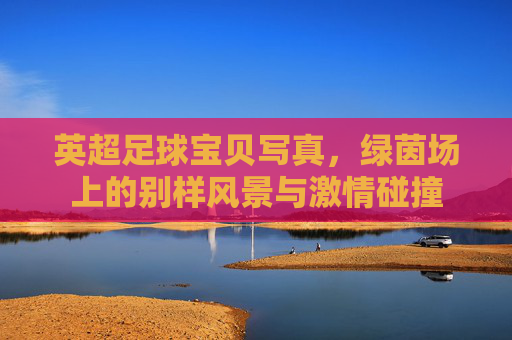 英超足球宝贝写真,绿茵场上的别样风景与激情碰撞