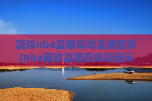 篮球nba直播现场直播回放(nba篮球直播在线观看高清直播视频)
