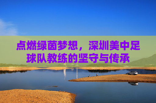 点燃绿茵梦想,深圳美中足球队教练的坚守与传承