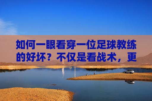 如何一眼看穿一位足球教练的好坏?不仅是看战术,更看这四个维度