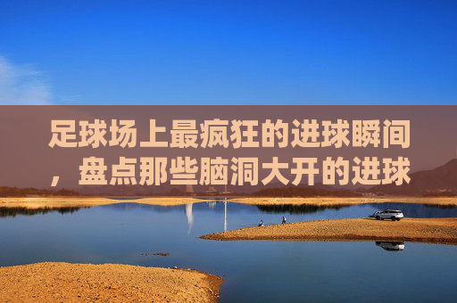 足球场上最疯狂的进球瞬间,盘点那些脑洞大开的进球方式