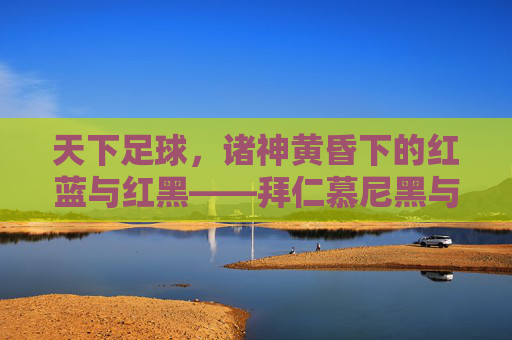 天下足球,诸神黄昏下的红蓝与红黑——拜仁慕尼黑与巴塞罗那的宿命对决