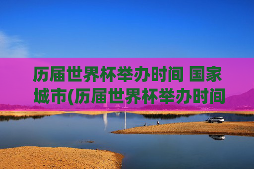 历届世界杯举办时间 国家 城市(历届世界杯举办时间,国家,城市)