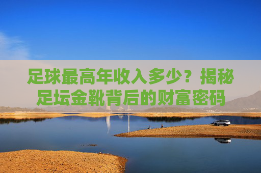 足球最高年收入多少?揭秘足坛金靴背后的财富密码