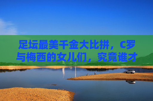 足坛最美千金大比拼,C罗与梅西的女儿们,究竟谁才是颜值天花板?