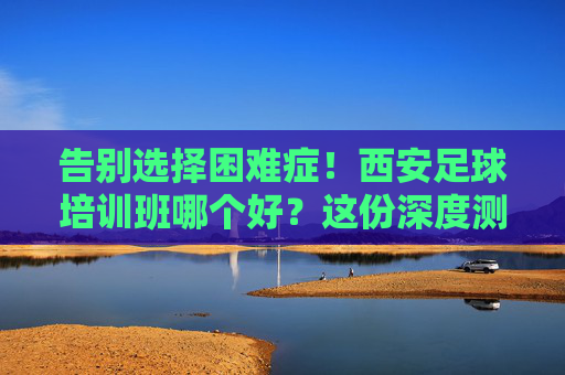 告别选择困难症!西安足球培训班哪个好?这份深度测评与避坑指南请收好