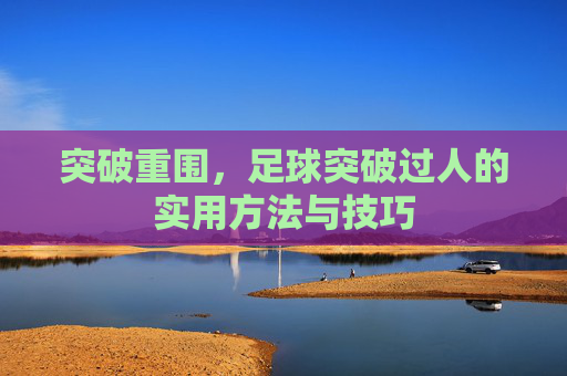 突破重围,足球突破过人的实用方法与技巧