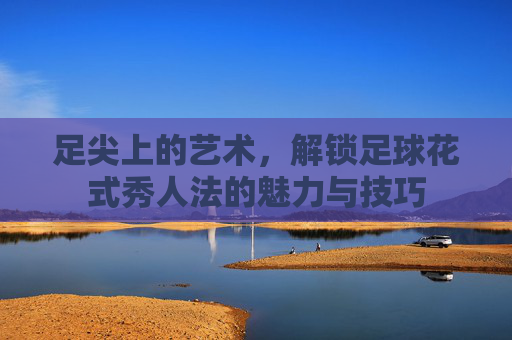足尖上的艺术,解锁足球花式秀人法的魅力与技巧