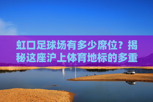 虹口足球场有多少席位?揭秘这座沪上体育地标的多重面貌