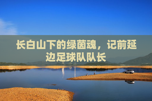 长白山下的绿茵魂，记前延边足球队队长