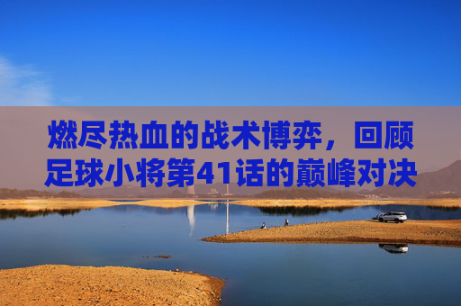 燃尽热血的战术博弈,回顾足球小将第41话的巅峰对决