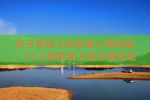 女子足球上场参赛人数揭秘,11人制赛场上的巾帼风采
