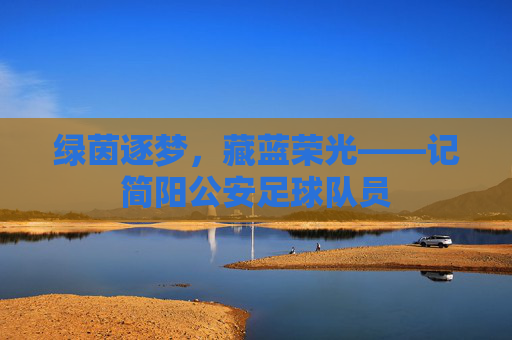 绿茵逐梦，藏蓝荣光——记简阳公安足球队员