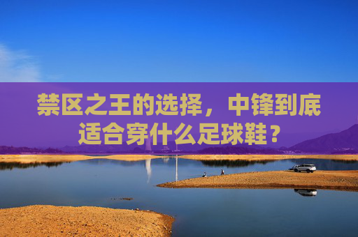 禁区之王的选择,中锋到底适合穿什么足球鞋?