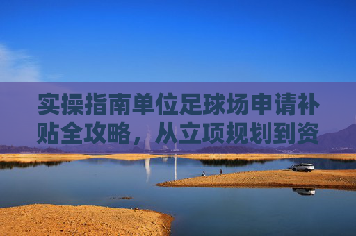 实操指南单位足球场申请补贴全攻略,从立项规划到资金落地的关键步骤