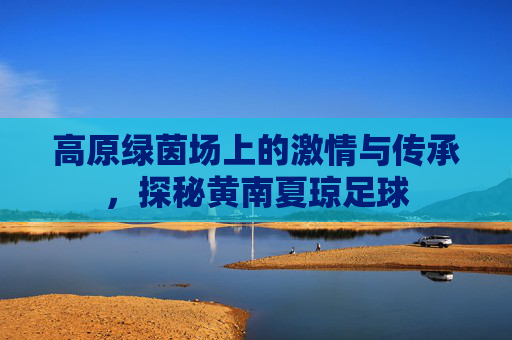 高原绿茵场上的激情与传承，探秘黄南夏琼足球