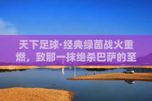 天下足球·经典绿茵战火重燃,致那一抹绝杀巴萨的至暗与高光