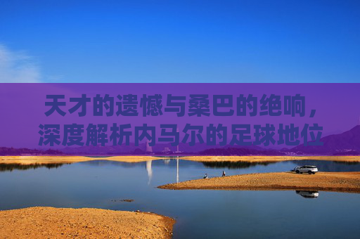天才的遗憾与桑巴的绝响,深度解析内马尔的足球地位
