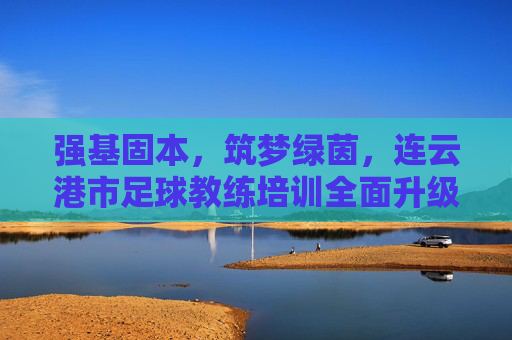 强基固本,筑梦绿茵,连云港市足球教练培训全面升级,赋能足球青训未来