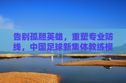 告别孤胆英雄，重塑专业防线，中国足球新集体教练模式的崛起