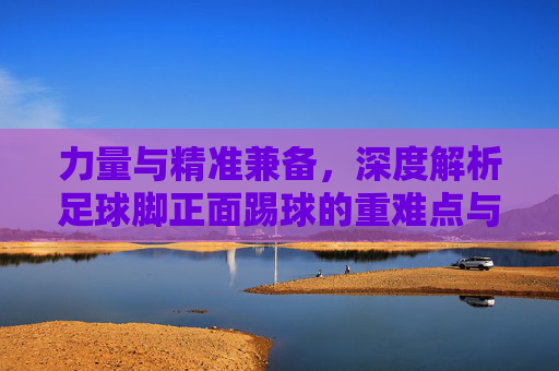 力量与精准兼备,深度解析足球脚正面踢球的重难点与技巧