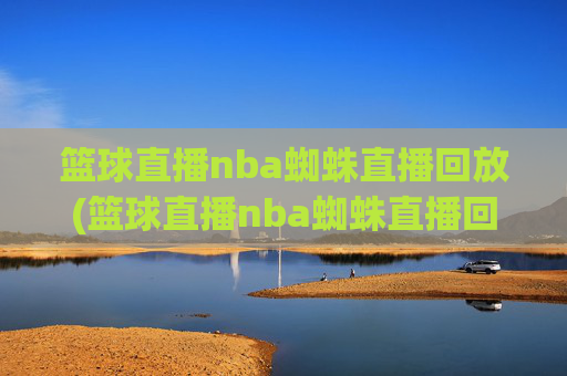 篮球直播nba蜘蛛直播回放(篮球直播nba蜘蛛直播回放在哪看)