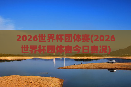 2026世界杯团体赛(2026世界杯团体赛今日赛况)