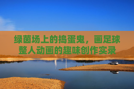 绿茵场上的捣蛋鬼,画足球整人动画的趣味创作实录