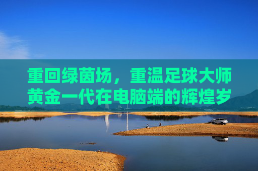 重回绿茵场,重温足球大师黄金一代在电脑端的辉煌岁月