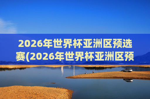 2026年世界杯亚洲区预选赛(2026年世界杯亚洲区预选赛)