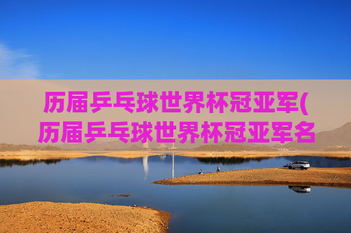 历届乒乓球世界杯冠亚军(历届乒乓球世界杯冠亚军名单)