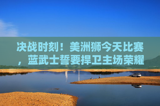 决战时刻!美洲狮今天比赛,蓝武士誓要捍卫主场荣耀