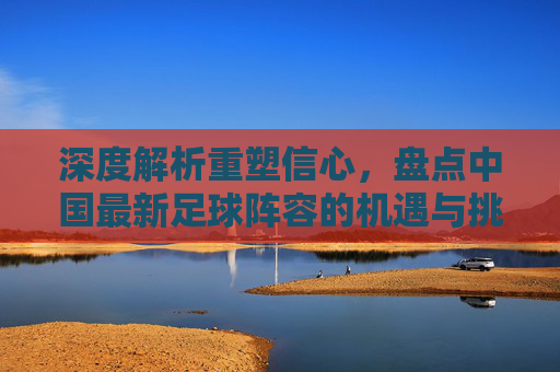 深度解析重塑信心，盘点中国最新足球阵容的机遇与挑战