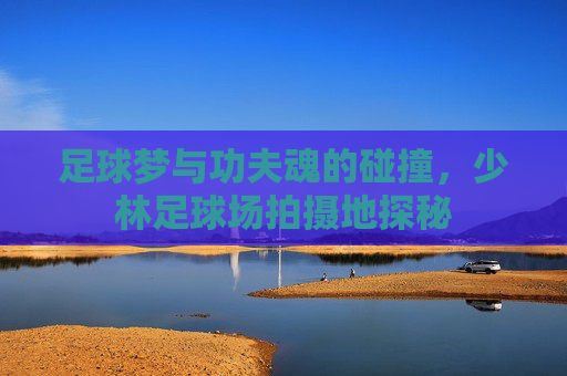 足球梦与功夫魂的碰撞,少林足球场拍摄地探秘