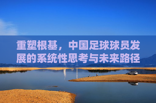 重塑根基,中国足球球员发展的系统性思考与未来路径