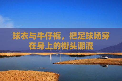球衣与牛仔裤,把足球场穿在身上的街头潮流