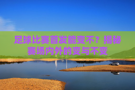 足球比赛首发能变不？揭秘赛场内外的变与不变